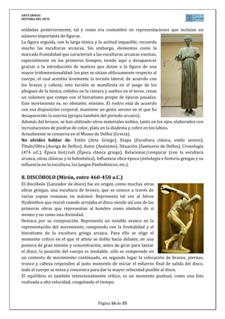 ARTE GRIEGO
HISTORIA DEL ARTE
Página 16 de 29
La composición, está construida sobre el equilibrio inestable de dos arcos que se cortan, el
primer arco está formado por los brazos y hombros, hasta el pie levantado. El segundo arco lo
forman la cabeza, la espalda y una continuación hacia el pie que sostiene la mayor parte del
cuerpo. El Discóbolo no representa el momento en el que la acción está terminada, sino un
instante fugaz de la misma. Su belleza radica en ello.
A pesar de estos prodigios compositivos, la figura no rompe del todo con el estilo arcaico
anterior, ya que la expresión de la cara no se corresponde con el esfuerzo del momento.
Su realización se fecharía entre los años 460 y 450 a.C. Su autor, Mirón (490-440 a.C.) fue un
broncista nacido en Eleuteras, ciudad entre Ática y Beocia. Se le atribuyen numerosas obras
entre las que destaca ésta.
No olvides hablar de: Estilo (Arte Griego), Etapa (Escultura clásica), Título/Obra (El
Discóbolo), Autor (Mirón), Situación (copia romana del original en bronce), Cronología (460-
450 a.C.), Época hist/cult (Época clásica griega), Relacionar/comparar (con la escultura
arcaica, otras clásicas y la helenística), Influencia obra-época (mitología e historia griegas y su
influencia en la escultura, los Juegos Panhelénicos, etc.).
9. DORÍFORO (Policleto, 450-445 a.C.)
El “portador de lanza” es una destacada escultura de Policleto, realizada
entre los años 450 y 445 a.C., identificable como una representación
idealizada del mítico héroe Aquiles. Es conocida por las copias romanas
realizadas en mármol, ya que el original, hoy perdido, era de bronce.
El Doríforo es la máxima representación del canon de Policleto, la
encarnación misma del ideal clásico. Es la representación de un joven
en el máximo desarrollo de su fuerza muscular, sin que la figura
muestre ningún rasgo de niñez. El brazo izquierdo está en tensión,
sujetando la lanza, y el izquierdo cae relajado, mientras que es la pierna
derecha la que recibe el peso del cuerpo, quedando la otra sin apenas
tocar el suelo, creando así una descompensación que genera tensión.
Esta obra, a pesar de ser considerada clásica, conserva aún rasgos de un
cierto arcaísmo: está tallada con cierta rudeza, los músculos de los
pectorales son planos, sin apenas relieve, y las líneas de cadera y
cintura están perfectamente marcadas. El movimiento de la figura está
perfectamente acompasado, con una pierna avanzada hacia delante y la otra un poco más
retrasada, a imagen de los kuroi de la época precedente. La belleza del Doríforo reside
primordialmente en su proporción y medida.
Policleto era broncista de la escuela de Argos en Peloponeso, fijó el canon de 7 cabezas,
siendo un minucioso estudio de la proporción en el cuerpo humano. Destacan otras de sus
obras como el Diadúmeno o la de la diosa Hera para el templo de Argos. Fundó una
importante escuela de la que salieron escultores como Scopas y Lisipo.
No olvides hablar de: Estilo (Arte Griego), Etapa (Escultura clásica), Título/Obra (El
Doríforo), Autor (Policleto), Situación (copia romana del original en bronce), Cronología (450-
445 a.C.), Época hist/cult (Época clásica griega), Relacionar/comparar (con la escultura
 