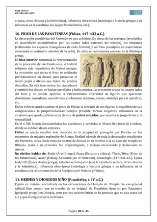 ARTE GRIEGO
HISTORIA DEL ARTE
Página 18 de 29
Según relatos de mitología griega, Dionisios (Dios del Vino) nació del
muslo de Zeus tras la muerte de su madre embarazada, y recién nacido,
fue confiado a Hermes para llevarlo con las ninfas que se encargarían de
su cuidado. El grupo representa un alto en el camino en el viaje de
Hermes y Dionisio, Hermes ofrece un racimo de uvas (desaparecido)
que el pequeño dios intenta alcanzar. La inclinación de Hermes es muy
pronunciada en esa “curva praxiteliana” y que para mantener el
equilibrio se apoya en el árbol. A pesar de tratarse de dioses, el tema es
anecdótico y capta un instante fugaz propio del s. IV a.C.
No olvides hablar de: Estilo (Arte Griego), Etapa (Escultura clásica),
Título/Obra (Hermes y Dionisos niño), Autor (Praxíteles), Situación
(Templo de Hera en Olimpia), Cronología (370 a.C.), Época hist/cult (Época clásica griega),
Relacionar/comparar (con la escultura arcaica, otras clásicas y la helenística), Influencia obra-
época (mitología griega y su influencia en la escultura).
12. VENUS DE CNIDO (Praxíteles, s. IV a.C.)
Escultura de Praxíteles y una de sus primeras obras (realizada en torno al
360 a.C.). La escultura representa a la diosa griega del amor, la belleza y la
fertilidad femenina, preparándose a tomar un baño. Fue llamada Cnido
porque fueron los habitantes de esta ciudad quienes adquirieron la estatua
tras que los de la ciudad de Cos la rechazaran y compraran a Praxíteles
una versión en la cual la diosa estaba vestida más púdica. La escultura se
situó al aire libre dentro de un patio circular para ser vista por todos los
puntos de vista.
Es una de las primeras veces que se representa a una diosa en actitud
íntima y despreocupada, recurso usado en la Antigüedad por Praxíteles o
Scopas.
Esta obra obtuvo rápidamente una merecida fama y fue muy venerada, y despertaba deseos
poco honestos en sus admiradores; Plinio el Viejo relata que un joven llegó a enamorarse de la
escultura. Como sea, se trata de una de las esculturas que posee mayor número de copias y
variantes.
La desnudez en la Afrodita Cnidia es un buscado y logrado elemento de erotismo: la seducción
ha sido acentuada por el fino labrado del mármol y sus formas sinuosas, marcando la “curva
praxiteliana”. La representación toma, en efecto, a Afrodita cuando presta al baño deja caer
casi lánguidamente sus vestiduras sobre una hydria (gran ánfora para agua) que está a su
costado. Su gesto es de despreocupado pudor como si la diosa hubiese sido sorprendida en tal
pose por un extraño, así “lleva” su mano diestra delicadamente a cubrir incompletamente el
pubis. No era frecuente el desnudo femenino y solo a partir del s. IV a.C. se llevarán a cabo.
No olvides hablar de: Estilo (Arte Griego), Etapa (Escultura clásica), Título/Obra (Afrodita de
Cnido), Autor (Praxíteles), Situación (copia, el original en Cnido, Asia Menor), Cronología (360
a.C.), Época hist/cult (Época clásica griega), Relacionar/comparar (con la escultura arcaica,
otras clásicas y la helenística), Influencia obra-época (mitología griega y su influencia en la
escultura).
 