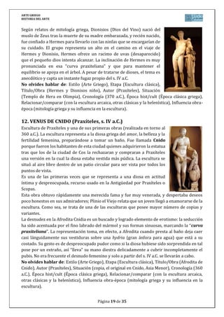 ARTE GRIEGO
HISTORIA DEL ARTE
Página 19 de 29
13. MÉNADE (SCOPAS, s. IV a.C.)
Conocida como Ménade danzante o furiosa, eran diosas relacionadas con
Dionisio, dios del vino, mujeres de vida insana e incluso violenta, dedicadas
a la ebriedad y la danza. El tema rompe la armonía clásica y representa una
joven semidesnuda, enloquecida por el vino y el baile; este frenesí
contorsiona todo su cuerpo, los paños crean contrastes marcados de luz y
sombra, dando más vigor a los movimientos y expresionismo a la figura.
No olvides hablar de: Estilo (Arte Griego), Etapa (Escultura clásica),
Título/Obra (Ménade furiosa), Autor (Scopas), Situación (copia romana del
original), Cronología (340 a.C.), Época hist/cult (Época clásica griega),
Relacionar/comparar (con la escultura arcaica, otras clásicas y la
helenística), Influencia obra-época (mitología griega y su influencia en la
escultura).
14. LAOCOONTE Y SUS HIJOS (Escuela de Rodas, s. I d.C.)
El conjunto escultórico Laocoonte pertenece a la Escuela de Rodas. Sus autores fueron
Agesandros, Polydoros y Athenodoros. Se trata de una copia
del s. I sobre un original del siglo II a.C. Fue esculpido en
mármol y destinada a Roma.
Actualmente expuesta en los Museos Vaticanos.
La escultura representa el instante en que el Sacerdote
Laocoonte es enroscado por dos serpientes junto a sus dos
hijos, descrito en la Eneida de Virgilio, en ella, Laocoonte se
niega a la entrada del caballo de madera en la guerra de Troya
y le lanza fuego para acabar con él. Varias serpientes enviadas
por Poseidón surgen del mar y devoran a él y sus hijos.
Representa la impotencia y el dolor sobrehumano.
Desaparece la serenidad y el equilibrio clásicos. Los
personajes se interrelacionan y entrelazan por la línea sinuosa de la serpiente, creando una
composición que acentúa la fuerza expresiva de luz y tensión. La impresionante musculatura
de Laocoonte y su expresión de dolor han influido en la historia de la escultura, y sobre todo
en grandes autores como Miguel Ángel.
Cuando la escultura se descubrió en 1506 le faltaba el brazo derecho, por lo que se hizo un
nuevo brazo en posición extendida. Sin embargo, cuando en 1957 se descubrió el brazo
original, éste estaba doblado, precisamente en la posición que Miguel Ángel había propuesto
para la reconstrucción. La estatua fue adquirida para el Vaticano por el Papa Julio II.
No olvides hablar de: Estilo (Arte Griego), Etapa (Escultura helenística, Escuela de Rodas),
Título/Obra (Laocoonte y sus hijos), Autor (Agesandros, Polydoros y Athenodoros), Situación
(Museos Vaticanos en Roma), Cronología (50 d.C.), Época hist/cult (Época helenística griega),
Relacionar/comparar (con la escultura arcaica, otras clásicas y la helenística), Influencia obra-
época (mitología griega y su influencia en la escultura).
 