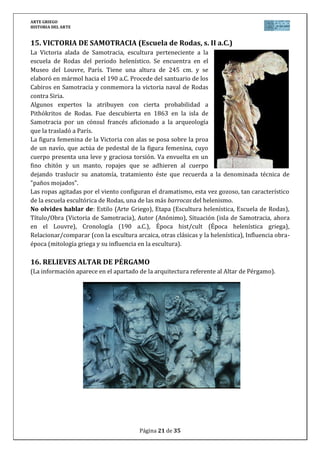 ARTE GRIEGO
HISTORIA DEL ARTE
Página 21 de 29
VOCABULARIO TEMA ARTE GRIEGO
ACRÓPOLIS: Parte elevada y amurallada de algunas ciudades griegas, donde se emplazaban
los edificios públicos y de carácter sagrado. La más famosa es la de Atenas, construida en su
mayoría en tiempos de Pericles y que muestra el gran poder de esta polis. En ella trabajaron
artistas de la importancia de Ictinos, Calícrates o Fidias, levantando edificios importantes
como el Partenón, Atenea Niké, Erecteion o los propios Propileos de acceso.
ACRÓTERA: Ornamento que se utilizaba para rematar el vértice de un frontón en los templos
clásicos levantados en la Grecia Clásica entre los siglos s. V y IV a.C., normalmente con forma
de estatuillas en piedra.
ÁGORA: Plaza mayor de las ciudades griegas. Se trataba de un amplio espacio abierto que
servía de lugar de reunión a los ciudadanos. Además solían estar adornadas con estatuas y
fuentes y en ellas se realizaban todas las manifestaciones festivas de la ciudad, junto con
actividades económicas, de comercio y políticas como asambleas de ciudadanos. Fue el origen
de los posteriores foros romanos. Podían existir varias ágoras en la misma ciudad como era el
caso de la ciudad de Mileto.
ÉNTASIS: Engrosamiento o ensanchamiento del fuste de una columna, normalmente de su
parte central, con el objetivo que con el efecto de la perspectiva, el fuste parezca recto y no
cóncavo como podría aparecer sin éntasis. Fue utilizado por los griegos en sus templos, dados
a realizar reajustes ópticos en ellos, sobre todo en el orden dórico. Un caso destacable es el
Partenón de Atenas (s. V a.C.).
 
