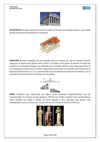 ARTE GRIEGO
HISTORIA DEL ARTE
Página 23 de 29
KOUROS: Escultura que representa atletas o semidioses jóvenes esculpidos durante el
periodo arcaico griego (s. VIII-VI a.C.). Todos cumplían una características comunes como
desnudos, pie izquierdo adelantado, geometrización de su anatomía y peinado, ojos
almendrados, y sonrisa arcaica. Unos de los más famosos son los conocidos como gemelos
délficos (Cleobis y Bitón) del 590 a.C.
NAOS: También conocido como cella, es la estancia principal en los templos clásicos, situada
entre la pronaos y el opistodomos. En ella se guardaba la estatua o representación de la
divinidad. En la naos del Partenón se situaba la escultura de Atenea Partenos realizada por
Fidias (s. V a.C.).
OPISTÓDOMOS: Parte del templo clásico consistente en una sala, sin comunicación con la
naos, y que generalmente se utilizaba para guardar los tesoros y ofrendas de la divinidad a la
que estaba erigida el templo.
ORDEN: Es el estilo arquitectónico con los que en la antigüedad clásica griega se intentan
obtener edificios armoniosos entre todas sus partes. El orden fija la relación entre las partes
del edificio, definiendo un patrón estético que refleja el ideal de belleza. En Grecia existieron
tres órdenes, definidos principalmente por los capiteles: Dórico, jónico y corintio. Se articulan
 