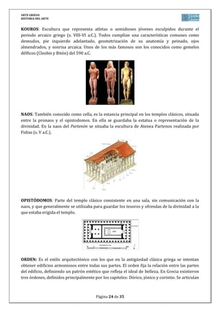 ARTE GRIEGO
HISTORIA DEL ARTE
Página 24 de 29
en base a una crepidoma, sobre ella una columna (basa, fuste y capitel), un entablamento
(arquitrabe, friso y frontón), que varían en sus formas según el orden correspondiente.
PALESTRA: Lugar destinado a la realización de ejercicio físico y lucha. Muy extendido en las
ciudades griegas del clasicismo y posteriormente en las romanas, donde pasaron a integrase
como una parte más de las termas.
PERISTILO: Patio rodeado de columnas, al cual se abren las distintas habitaciones de las casas
griegas y que haría la función del ágora en la privacidad de la casa.
PRONAOS: Sala o pórtico situado delante del templo y que da acceso a la naos o sala principal
de los templos clásicos griegos. Formado por columnas y en donde comienza a decrecer la
luminosidad que se va perdiendo al ir accediendo al interior.
 