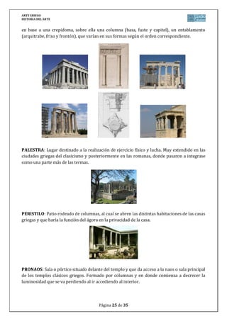 ARTE GRIEGO
HISTORIA DEL ARTE
Página 25 de 29
STOA: Pórtico columnado, normalmente en torno al Ágora de las ciudades griegas durante la
antigüedad, que protegía a la gente del sol y de la intemperie, y que por tanto servía de lugar
de paseo para los ciudadanos, además de llevarse a cabo allí otras actividades como el
intercambio comercial.
TEATRO: Edificio griego construido al aire libre, aprovechando la ladera de una montaña,
para la representación de obras. Se componía de una serie de partes: Cávea: Graderío para los
espectadores. El nombre lo adoptan también los romanos con el que bautizan los graderíos de
sus teatros, dividiéndolos en ima, media y summa cávea, según su altura. Los romanos
también denominarán así a los graderíos de los circos y anfiteatros. Orchestra: Espacio
central de arena donde se colocaban los músicos y coros en las representaciones teatrales
griegas y romanas, que actuaban generalmente mientras los actores se cambiaban. En los
teatros griegos esta zona es circular y en los romanos se reduce a semicircular. Escena: Lugar
del escenario propiamente dicho donde se desarrolla la acción dramática. Su frente será
utilizando como decorado o fondo de escena aprovechando sus puertas laterales como
elemento de la acción teatral. Los romanos aumentaron esta parte en detrimento de la
orchestra ya que no utilizaban coro en las representaciones teatrales.
El ejemplo más conocido y mejor conservado de teatros griegos es el de Epidauro construido
en el s. IV a.C.
THOLOS: Nombre que reciben en la Grecia clásica las construcciones de planta circular con
cubierta de cúpula o cono. Podía ser monóptero formado por una columnata sobre estilóbato,
o períptero formado por una sala de planta circular y rodeado por columnata. Un ejemplo de
este tipo de construcción está en el tholos del santuario de Atenea Pronaia en Delfos,
levantado hacia el 360 a.C. por Teodoro de Focea.
 