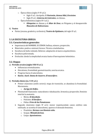 ARTE GRIEGO
HISTORIA DEL ARTE
Página 29 de 29
b) Período clásico (ss. V-IV a.C.)
Primer clasicismo (estilo severo): etapa de transición, se abandona la frontalidad.
Idealismo y expresión contenidas (equilibrio entre el “ethos” y “pathos”).
o Auriga de Delfos.
Plenitud del Clasicismo (segunda mitad siglo V a.C.): naturalismo e idealización.
Búsqueda de la belleza ideal. Armonía y proporción. Dominio total de la anatomía.
o Mirón (movimiento): El discóbolo.
o Policleto (búsqueda de la proporción humana): El Doríforo.
o Fidias (técnica de los paños mojados): Friso de las Panateneas.
Segundo clasicismo (siglo IV a.C.): menor majestuosidad, canon estético más
estilizado, se acentúa el naturalismo, aparece el desnudo femenino. Se busca la
belleza a través de lo diverso y expresivo.
o Praxíteles (estilo hedonista): Hermes con Dionisio niño.
o Scopas (estilo moral): Ménade furiosa.
o Lisipo (uso del canon): Apoxiomenos.
c) Período helenístico (ss. IV-I a.C.)
Realismo; sentimiento (pathos); barroquización; mayor expresividad; gusto por lo
dramático y anecdótico.
Temas variados: retrato, desnudo femenino, temas de género (personajes
humildes).
Diferentes escuelas:
o Atenas: extremo realismo. Venus de Milo.
o Pérgamo: grandes composiciones. Relieves Altar de Zeus.
o Rodas: colosalismo y movimiento. La Victoria de Samotracia, el Laocoonte
y sus hijos.
o Alejandría: alegorías. Grupo del Nilo.
 