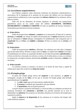 ARTE GRIEGO
HISTORIA DEL ARTE
Página 3 de 29
3.2. Los órdenes arquitectónicos
Los órdenes surgieron como soluciones armónicas de elementos arquitectónicos y
decorativos. En la búsqueda de la armonía de las partes del edificio con sus elementos
arquitectónicos establecieron como arquetipos los órdenes clásicos de las columnas: dórico,
jónico y corintio.
Cada uno de los elementos, de formas regulares, es colocado con proporciones
geométricas puras en las cuatro zonas del edificio: BASAMENTO, COLUMNAS,
ENTABLAMENTO Y CUBIERTA O FRONTÓN. Es todo un equilibrio de fuerzas verticales y
horizontales que determina la forma resultante.
a) Orden dórico
Orden de proporciones robustas, y austero en su decoración. Es el más antiguo ya que
surge por primera vez hacia el siglo VII a.C. Fue creado por los dorios, siendo sus
características principales:
Columna: sin basa y con fuste estriado y con éntasis.
Capitel: compuesto de collarino (anillo que lo separa del fuste), equino
(moldura convexa) y ábaco (pieza rectangular sobre la que descansa el
entablamento).
Entablamento: formado por arquitrabe (dintel liso), friso (alternando triglifos
y metopas) y cornisa (sobresale del friso).
Frontón: decorado habitualmente con relieves escultóricos.
b) Orden jónico
Surge hacia mediados del siglo VI a.C. en Jonia: es más esbelto (columnas más
alargadas y delgadas) y rico en ornamentación:
Columna: con basa y con fuste acanalado y sin éntasis.
Capitel: compuesto por dos volutas (hojas enrolladas en espiral).
Entablamento: formado por arquitrabe (decorado con tres bandas
horizontales o platabandas) y friso (liso o con decoración continua de relieves o
pinturas).
c) Orden corintio
Aparece en la primera mitad del siglo IV a.C., teniendo su origen en Corinto. Deriva
del orden jónico, salvo en el capitel, que tiene una mayor riqueza decorativa: similar a una
cesta cubierta por hojas de acanto. El fuste es más delgado y elevado que el jónico.
4. LA ARQUITECTURA GRIEGA: urbanismo, el templo y el teatro
4.1. El urbanismo griego
En Grecia nace el urbanismo, en el sentido de que los griegos se preocupan de la
planificación del espacio urbano: la ciudad deja de ser una simple acumulación de edificios. El
urbanismo griego se caracteriza por la relevancia de espacios cívicos o públicos:
 