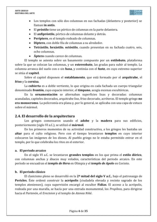 ARTE GRIEGO
HISTORIA DEL ARTE
Página 4 de 29
Ágora: plaza pública donde se situaban los principales edificios públicos, siendo
también lugar de comercio.
Acrópolis: recinto sagrado y amurallado situado en la parte más alta de la
ciudad. Albergaba los principales templos y servía también como núcleo
defensivo. La ACRÓPOLIS DE ATENAS es la más conocida.
Stoa: pórtico cubierto que da protección a la gente reunida, en el que se
localizan a veces los establecimientos comerciales.
Edificios públicos: dedicados a la administración (buleuterio, eclesiasterio) o
al ocio (estadio, hipódromo, gimnasio, palestra, teatro).
4.2. El templo griego
La ciudad griega gira en torno al templo: contemplado desde la distancia su mole y
emplazamiento sugieren la idea de una deidad protectora. El templo es la construcción más
característica del arte griego, edificado para alojar la imagen de la divinidad mientras que
los ritos se celebraban fuera. En el interior de los templos sólo entraban los sacerdotes, de ahí
que se cuide sobre todo su apariencia exterior.
El templo griego se configura como un bosque de columnas que rodea un santuario,
la cella oscura que alberga la imagen de la divinidad.
El plano del templo griego deriva del megarón o casa micénica. La planta es
rectangular, excepto en los tolos, en los que es circular. El templo griego está formado
generalmente por tres partes:
1. La cella o naos, que es la sala central y capilla del dios.
2. El pronaos o vestíbulo que antecede la naos por delante.
3. El opistodomo, sala en la parte posterior.
Según la distribución de sus columnas, los templos se clasifican así: In Antis (con
sólo dos columnas en la fachada principal flanqueadas por los muros laterales), próstilo
(columnas sólo en la fachada delantera), anfipróstilo (columnas en las dos fachadas),
períptero (la columnata rodea todo el templo), díptero (la columnata rodea todo el templo
con doble fila de columnas), pseudoperíptero (cuando tiene columnas adosadas a los lados)
o monóptero (de planta circular).
Según el número de columnas en su frente, el templo puede ser dístilo (si tiene
dos), tetrástilo (cuatro), exástilo (seis), octástilo (ocho), etc.
Como partes de un templo en altura podemos distinguir (de abajo a arriba):
Krepis: basamento escalonado que realza y distingue al edificio sobre el
terreno.
Peristilo: conjunto de columnas que rodea el templo.
Entablamento: se dispone encima de las columnas, y es el conjunto formado
por el arquitrabe, el friso y la cornisa.
Se coronaban con cubierta de madera a dos aguas, que formaban sendos
espacios triangulares en la parte anterior y posterior, donde aparecen
frontones pétreos decorados habitualmente con relieves, y enmarcados por la
cornisa.
 