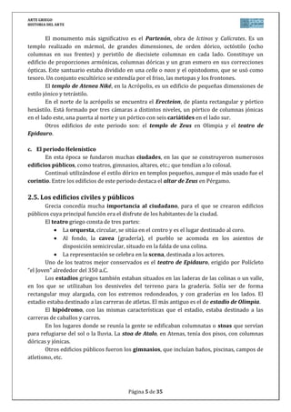 ARTE GRIEGO
HISTORIA DEL ARTE
Página 5 de 29
No podemos acabar este apartado sobre el templo griego sin resaltar que suele ser muy
destacada la decoración escultórica, centrada en los frisos y frontones, y basada en
la mitología griega.
a. El periodo arcaico
En el siglo VI a.C. se levantaron grandes templos en los que prima el estilo dórico,
con columnas anchas y ábacos muy volados, características del periodo arcaico. En este
período se encuadran el templo de Hera en Olimpia y el templo de Apolo en Corinto.
b. El periodo clásico
El clasicismo pleno se desarrolló en la 2ª mitad del siglo V a.C., bajo el patronazgo de
Pericles. Éste ordenó construir la Acrópolis (ciudadela elevada y recinto sagrado de los
templos atenienses), cuya supervisión encargó al escultor Fidias. El acceso a la Acrópolis,
rodeada por una muralla, se hacía por una entrada monumental, los Propíleos, para dirigirse
hacia el Partenón, el Erecteion y el templo de Atenea Niké.
El monumento más significativo es el Partenón, obra de Ictinos y Calícrates. Es un
templo realizado en mármol, de grandes dimensiones, de orden dórico, octástilo (ocho
columnas en sus frentes) y peristilo de diecisiete columnas en cada lado. Constituye un
edificio de proporciones armónicas, columnas dóricas y un gran esmero en sus correcciones
ópticas. Este santuario estaba dividido en una cella o naos y el opistodomo, que se usó como
tesoro. Un conjunto escultórico se extendía por el friso, las metopas y los frontones.
El templo de Atenea Niké, en la Acrópolis, es un edificio de pequeñas dimensiones de
estilo jónico y tetrástilo.
En el norte de la Acrópolis se encuentra el Erecteion, de planta rectangular y pórtico
hexástilo. Está formado por tres cámaras a distintos niveles, un pórtico de columnas jónicas
en el lado este, una puerta al norte y un pórtico con seis cariátides en el lado sur.
En el siglo IV a.C., los edificios son de mayores proporciones, apareciendo por primera
vez el orden corintio, como podemos apreciar en la Linterna de Lisícrates.
c. El periodo Helenístico
En esta época se fundaron muchas ciudades, en las que se construyeron numerosos
edificios públicos, como teatros, gimnasios, altares, etc.; que tendían a lo colosal.
Destacan el Altar de Zeus en Pérgamo y el Mausoleo de Halicarnaso, obras que
acordes con el período en el que fueron realizadas tienen como función destacada la de
propaganda oficial del poder político.
4.3. El teatro griego
Grecia concedía mucha importancia al ciudadano, para el que se crearon edificios
públicos cuya principal función era el disfrute de los habitantes de la ciudad. Uno de ellos era
el teatro. El teatro griego consta de tres partes:
La orquesta, circular, se sitúa en el centro y es el lugar destinado al coro.
 