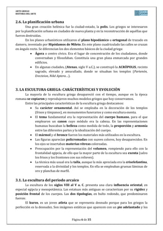 ARTE GRIEGO
HISTORIA DEL ARTE
Página 6 de 29
Al fondo, la cavea (gradería), el pueblo se acomoda en los asientos de
disposición semicircular, situado en la falda de una colina.
La representación se celebra en la scena, destinada a los actores.
Uno de los teatros mejor conservados es el teatro de Epidauro, erigido por Polícleto
“el Joven” alrededor del 350 a.C.
4. LA ESCULTURA GRIEGA: CARÁCTERÍSTICAS Y EVOLUCIÓN
La escultura alcanza una importancia extraordinaria dentro del arte griego, tanto por
las novedades que introduce como por servir de referencia a toda la estatuaria posterior.
Entre las principales características de la escultura griega destacamos:
Su carácter ornamental. Así se empleaba en la decoración de los templos
(frisos y tímpanos), en monumentos funerarios y como escultura exenta.
El cuerpo humano se va a convertir en el centro de la representación
escultórica como corresponde a una cultura antropocéntrica. Así, incluso los
dioses adquieren la forma de bellos seres humanos.
A medida evoluciona desde la simplicidad arcaica hasta el barroquismo
helenístico, la escultura griega irá ganando en cuatro aspectos que definen los
rasgos de la escultura griega: belleza, expresión, movimiento y volumen.
1. Búsqueda de la BELLEZA física intentando plasmar el ideal del cuerpo
humano perfecto. Es una belleza basada en la medida, es decir, en la
armonía y proporción entre las partes, en la idealización del cuerpo
humano. Esa belleza idealizada pasará a la historia como la belleza
clásica.
2. Preocupación por la EXPRESIÓN entendida como la exteriorización de
los sentimientos.
3. Representación del MOVIMIENTO, que se iniciará en el período clásico.
4. También se preocupan por el VOLUMEN. Los griegos van a aportar el
principio esencial de que la escultura es un arte de volúmenes que
requieren diferentes puntos de vista para ser contemplado.
Aunque en un principio debieron realizarse en madera (xoanas), los materiales
que se utilizaron con más frecuencia fueron la piedra, bronce, terracota, madera
y oro combinado con marfil (crisoelefantinas: técnica que consistía en aplicar
sobre un núcleo de madera placas de oro y marfil). El material preferido por los
griegos para realizar las esculturas de gran tamaño era el bronce, aunque la
mayor parte de las que se conservan son de piedra (mármol sobre todo),
aunque no son auténticas obras griegas, sino copias romanas de éstas.
Estaban policromadas, aunque el color se fue perdiendo a causa del tiempo.
Esto hizo que en el Renacimiento creyeran erróneamente que no estaban
policromadas, y por eso la estatuaria del Renacimiento se hizo sobre mármol
blanco.
 