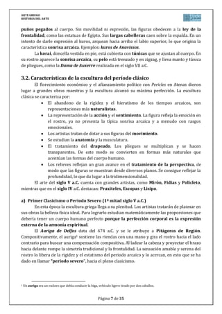 ARTE GRIEGO
HISTORIA DEL ARTE
Página 7 de 29
Con frecuencia las obras estaban firmadas por su autor, dejando el arte de ser
anónimo y demostrando así la valoración que se otorgaba a los artistas.
4.1. Periodo Arcaico (siglos VIII al VI a.C.)
En este período la escultura en caliza y mármol, sustituirá a la de madera. Sus rasgos
estarán claramente influidos por la escultura egipcia:
1. Rigidez y ausencia de movimiento: una de las piernas se adelanta en un intento
inútil de sugerir movimiento; las rodillas son simples triángulos invertidos.
2. Las figuras son auténticos bloques: dificultad para separar los brazos del
cuerpo.
3. Falta de expresividad (hieratismo) fruto de la herencia oriental, igual que
los ojos almendrados y el pelo ordenado en superficies geométricas. A la falta de
expresividad contribuye la “sonrisa arcaica”, una sonrisa un tanto injustificada.
4. Figuras dominadas por la ley de la frontalidad y la ley de la simetría: el cuerpo
está realizado para ser contemplado exclusivamente de frente y dividido en dos
mitades exactamente iguales por un plano que pasaría por la nariz-ombligo.
Suelen ser esculturas votivas (ofrendas a los dioses) de dos tipos:
1. El kouros (kouroi en plural): jóvenes desnudos, de aspecto atlético, con función
religiosa (exvotos). Como ejemplo tenemos el Kouros Anavissos.
2. La koré (korai en plural): mujeres vestidas con una túnica y velo (llamado peplo
dórico), frecuentemente sacerdotisas. Ejemplo es la Dama de Auxerre (siglo VI
a.C.)
4.2. El Clasicismo del siglo V a.C.
En este siglo se produce el máximo esplendor del clasicismo, alcanzándose el IDEAL
DE BELLEZA GRIEGO, aunque todavía con reminiscencias arcaicas (todavía no se alcanza
plenitud en el movimiento ni en la expresión):
Dominio de la anatomía (no está ya tan geometrizada) y de la symetría
(relación armoniosa de unas partes del cuerpo con otras).
Establecen el canon de belleza: la proporción matemática que debe haber
entre las diferentes partes del cuerpo.
Se consigue plasmar el movimiento, aunque todavía contenido, acabando
definitivamente con la “ley de la frontalidad". Lo hacen mediante:
El “contrapposto”. Supone la oposición rítmica de las partes simétricas del
cuerpo humano: mientras una pierna avanza la otra se mantiene rígida y
cargada, si un hombro se levanta el otro desciende, etc.).
El escorzo: disposición de un objeto, un cuerpo o un miembro de forma
perpendicular al plano del cuadro. Así, los brazos se despegan del cuerpo y se
colocan en diferentes posturas, moviéndose con naturalidad.
Representación del ethos (personalidad) aunque sin mucha expresividad.
Tratamiento más delicado de la piel.
 