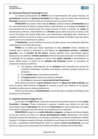 ARTE GRIEGO
HISTORIA DEL ARTE
Página 8 de 29
a) Primer Clasicismo o Periodo Severo (1ª mitad siglo V a.C.)
Los artistas tratarán de plasmar en sus obras la belleza física ideal. Para lograrlo
estudian matemáticamente las proporciones que debería tener un cuerpo humano perfecto
porque la perfección corporal es la expresión externa de la armonía espiritual.
El Auriga de Delfos data del 474 a.C. y se le atribuye a Pitágoras de Región.
Compositivamente, el auriga1 sostiene las riendas con una mano y gira el rostro hacia el lado
contrario para buscar una compensación compositiva. Al ladear la cabeza y proyectar el brazo
hacia delante rompe la simetría tradicional y la frontalidad. La sensación amable y serena del
rostro lo libera de la rigidez y el estatismo del periodo arcaico y lo acercan, en esto que se ha
dado en llamar “periodo severo”, hacia el pleno clasicismo.
b) Clasicismo Pleno (2ª mitad siglo V a.C.)
MIRÓN se caracteriza por la pasión por el movimiento (predominando en sus obras
composiciones en arco de círculo) y la peculiar concepción de la escultura como imagen de
un instante fugitivo (capta el movimiento en el momento de máximo esfuerzo del ejercicio
atlético, con lo que plasma el máximo desequilibrio). Así, en su obra más conocida, el
Discóbolo, presenta a un joven atleta en el momento que va a lanzar el disco.
POLICLETO se centra en conseguir la anatomía idealizada (torsos y músculos
ideales) y en establecer las proporciones numéricas ideales. Escribe el “Canon”, en el que
establece el canon ideal de “un cuerpo igual a siete cabezas”. Ignora la plasmación de
cualquier sentimiento. Obra suya es el Doríforo.
FIDIAS es el gran escultor de la época clásica y el paradigma del clasicismo: consigue
el equilibrio y la armonía en cuerpos (anatomía), proporciones y movimiento. Destaca su
técnica de “paños o pliegues mojados”: los ropajes, adheridos al cuerpo como si estuvieran
mojados, dejan traslucir la anatomía.
Las mayores muestras de la obra de Fidias nos han llegado a través de los relieves
para la decoración escultórica del Partenón. Así, en el friso que rodea externamente a la
cella encontramos representada la Procesión de las Panateneas. También dirige la
decoración de las metopas y los frontones.
4.3. El Clasicismo del siglo IV a.C.
El clasicismo del siglo IV a.C. muestra algunos rasgos diferentes con respecto al del V
a.C.:
Se transforman los ideales anatómicos: canon más esbelto (Lisipo lo establece
con su Apoxiomeno: un cuerpo igual a ocho cabezas, siendo ésta más pequeña).
Se acentúan los movimientos (la Ménade de Scopas).
Se conquista definitivamente el volumen (Apoxiomeno de Lisipo).
Mayor realismo, acentuándose el naturalismo en gestos y actitudes.
Mayor expresividad facial: se muestran los sentimientos (pathos).
Introducción del desnudo femenino integral (las Venus).
1 Un auriga era un esclavo que debía conducir la biga, vehículo ligero tirado por dos caballos.
 