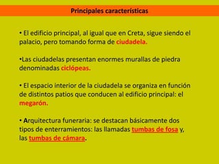 Principales características


• El edificio principal, al igual que en Creta, sigue siendo el
palacio, pero tomando forma de ciudadela.

•Las ciudadelas presentan enormes murallas de piedra
denominadas ciclópeas.

• El espacio interior de la ciudadela se organiza en función
de distintos patios que conducen al edificio principal: el
megarón.

• Arquitectura funeraria: se destacan básicamente dos
tipos de enterramientos: las llamadas tumbas de fosa y,
las tumbas de cámara.
 