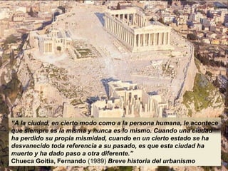 “A la ciudad, en cierto modo como a la persona humana, le acontece
que siempre es la misma y nunca es lo mismo. Cuando una ciudad
ha perdido su propia mismidad, cuando en un cierto estado se ha
desvanecido toda referencia a su pasado, es que esta ciudad ha
muerto y ha dado paso a otra diferente.”
Chueca Goitia, Fernando (1989) Breve historia del urbanismo