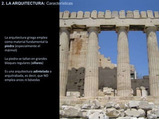 La arquitectura griega emplea
como material fundamental la
piedra (especialmente el
mármol)
La piedra se tallan en grandes
bloques regulares (sillares)
Es una arquitectura adintelada o
arquitrabada, es decir, que NO
emplea arcos ni bóvedas
2. LA ARQUITECTURA: Características
 