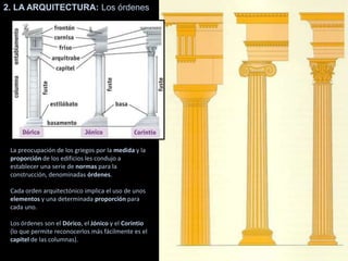 2. LA ARQUITECTURA: Los órdenes
La preocupación de los griegos por la medida y la
proporción de los edificios les condujo a
establecer una serie de normas para la
construcción, denominadas órdenes.
Cada orden arquitectónico implica el uso de unos
elementos y una determinada proporción para
cada uno.
Los órdenes son el Dórico, el Jónico y el Corintio
(lo que permite reconocerlos más fácilmente es el
capitel de las columnas).
 