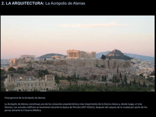 2. LA ARQUITECTURA: La Acrópolis de Atenas
Vista general de la Acrópolis de Atenas
La Acrópolis de Atenas constituye uno de los conjuntos arquitectónicos más importantes de la Grecia clásica y, desde luego, el más
famoso. Los actuales edificios se levantaron durante la época de Pericles (447-432aC), después del saqueo de la ciudad por parte de los
persas durante la II Guerra Médica.
 