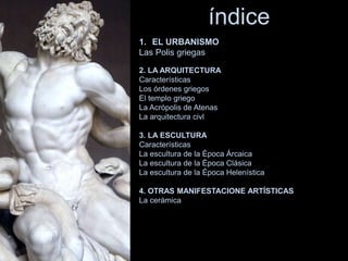 índice
1. EL URBANISMO
Las Polis griegas
2. LA ARQUITECTURA
Características
Los órdenes griegos
El templo griego
La Acrópolis de Atenas
La arquitectura civl
3. LA ESCULTURA
Características
La escultura de la Época Árcaica
La escultura de la Época Clásica
La escultura de la Época Helenística
4. OTRAS MANIFESTACIONE ARTÍSTICAS
La cerámica
 