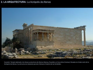 2. LA ARQUITECTURA: La Acrópolis de Atenas
Erecteón. Templo dedicado a los dioses protectores de Atenas (Atenea, Poseidón y el rey mítico Erecteo). Situado en el lado norte de la
Acrópolis de Atenas. Su estructura es bastante peculiar. Destaca el balcón de las Cariátides.
 