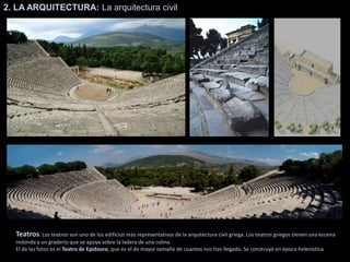 2. LA ARQUITECTURA: La arquitectura civil
Teatros. Los teatros son uno de los edificios más representativos de la arquitectura civil griega. Los teatros griegos tienen una escena
redonda y un graderío que se apoya sobre la ladera de una colina.
El de las fotos es el Teatro de Epidauro, que es el de mayor tamaño de cuantos nos han llegado. Se construyó en época helenística
 