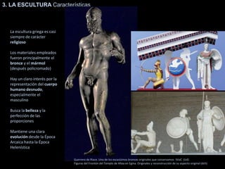3. LA ESCULTURA Características
La escultura griega es casi
siempre de carácter
religioso
Los materiales empleados
fueron principalmente el
bronce y el mármol
(después policromado)
Hay un claro interés por la
representación del cuerpo
humano desnudo,
especialmente el
masculino
Busca la belleza y la
perfección de las
proporciones
Mantiene una clara
evolución desde la Época
Arcaica hasta la Época
Helenística
Guerrero de Riace. Uno de los escasísimos bronces originales que conservamos SVaC (ízd)
Figuras del Frontón del Templo de Afaia en Egina. Originales y reconstrucción de su aspecto original (dch)
 