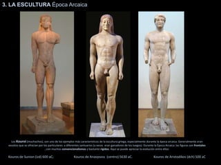 Los Kouroi (muchachos), son uno de los ejemplos más característicos de la escultura griega, especialmente durante la época arcaica. Generalmente eran
exvotos que se ofrecían por los particulares a diferentes santuarios (a veces eran ganadores de los Juegos). Durante la Época Arcaica las figuras son frontales
, con muchos convencionalismos y bastante rígidos. Aquí se puede apreciar la evolución entre ellos:
Kouros de Sunion (izd) 600 aC; Kouros de Anavysoss (centro) 5630 aC. Kouros de Aristodikos (dch) 500 aC
3. LA ESCULTURA Época Arcaica
 