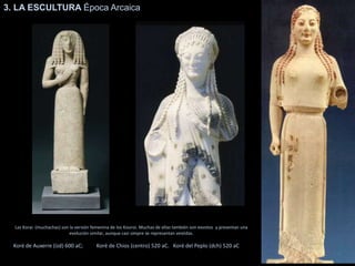 3. LA ESCULTURA Época Arcaica
Las Korai (muchachas) son la versión femenina de los Kouroi. Muchas de ellas también son exvotos y presentan una
evolución similar, aunque casi simpre se represantan vestidas.
Koré de Auxerre (izd) 600 aC; Koré de Chios (centro) 520 aC. Koré del Peplo (dch) 520 aC
 