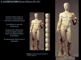 3. LA ESCULTURA Época Clásica (SV yIV)
Durante la época clásica se
alcanza un mayor grado de
naturalismo y perfección formal
Se establece un canon de
proporciones
Se desarrollan efectos para
romper la rigidez y aportar
mayor naturalidad a la figura
(contraposto)
Se represesntan rostros srenos e
idealizados
Polícleto: Doríforo llamado también el
“Canon” (450 aC)
 