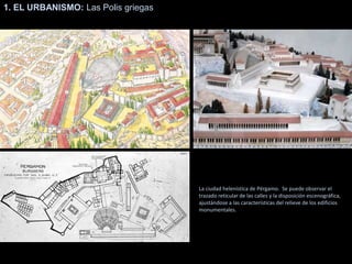 1. EL URBANISMO: Las Polis griegas
La ciudad helenística de Pérgamo. Se puede observar el
trazado reticular de las calles y la disposición escenográfica,
ajustándose a las características del relieve de los edificios
monumentales.
 