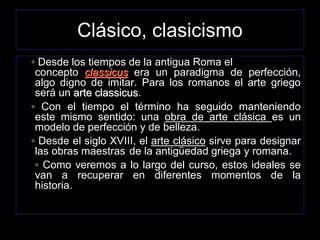 Clásico, clasicismo
◦ Desde los tiempos de la antigua Roma el
concepto classicus era un paradigma de perfección,
algo digno de imitar. Para los romanos el arte griego
será un arte classicus.
◦ Con el tiempo el término ha seguido manteniendo
este mismo sentido: una obra de arte clásica es un
modelo de perfección y de belleza.
◦ Desde el siglo XVIII, el arte clásico sirve para designar
las obras maestras de la antigüedad griega y romana.
◦ Como veremos a lo largo del curso, estos ideales se
van a recuperar en diferentes momentos de la
historia.
 
