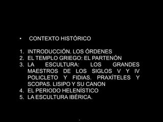 • CONTEXTO HISTÓRICO
1. INTRODUCCIÓN. LOS ÓRDENES
2. EL TEMPLO GRIEGO: EL PARTENÓN
3. LA ESCULTURA: LOS GRANDES
MAESTROS DE LOS SIGLOS V Y IV
POLICLETO Y FIDIAS. PRAXÍTELES Y
SCOPAS. LISIPO Y SU CANON
4. EL PERIODO HELENÍSTICO
5. LA ESCULTURA IBÉRICA.
.
 