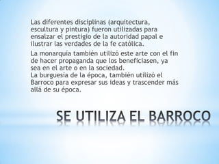 Las diferentes disciplinas (arquitectura,
escultura y pintura) fueron utilizadas para
ensalzar el prestigio de la autoridad papal e
ilustrar las verdades de la fe católica.
La monarquía también utilizó este arte con el fin
de hacer propaganda que los beneficiasen, ya
sea en el arte o en la sociedad.
La burguesía de la época, también utilizó el
Barroco para expresar sus ideas y trascender más
allá de su época.
 