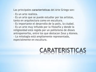 Las principales características del Arte Griego son:
- Es un arte realista.
- Es un arte que se puede estudiar por los artistas,
tanto en arquitectura como en escultura.
- Es importante el desarrollo de la polis, la ciudad.
- Es un arte muy influido por la filosofía y donde la
religiosidad está regida por un politeísmo de dioses
antropomorfos, entre los que destacan Zeus y Atenea.
- La mitología está ampliamente representada,
especialmente en escultura.
 