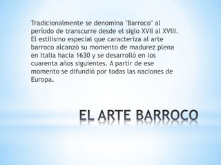 Tradicionalmente se denomina "Barroco" al
período de transcurre desde el siglo XVII al XVIII.
El estilismo especial que caracteriza al arte
barroco alcanzó su momento de madurez plena
en Italia hacia 1630 y se desarrolló en los
cuarenta años siguientes. A partir de ese
momento se difundió por todas las naciones de
Europa.
 