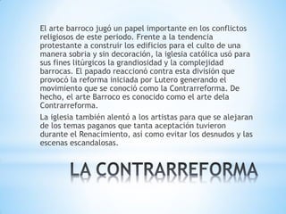 El arte barroco jugó un papel importante en los conflictos
religiosos de este periodo. Frente a la tendencia
protestante a construir los edificios para el culto de una
manera sobria y sin decoración, la iglesia católica usó para
sus fines litúrgicos la grandiosidad y la complejidad
barrocas. El papado reaccionó contra esta división que
provocó la reforma iniciada por Lutero generando el
movimiento que se conoció como la Contrarreforma. De
hecho, el arte Barroco es conocido como el arte dela
Contrarreforma.
La iglesia también alentó a los artistas para que se alejaran
de los temas paganos que tanta aceptación tuvieron
durante el Renacimiento, así como evitar los desnudos y las
escenas escandalosas.
 