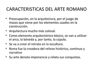 CARACTERISTICAS DEL ARTE ROMANO Preocupación, en la arquitectura, por el juego de masas que viene por los elementos usados en la construcción. Arquitectura mucho más colosal. Como elemento arquitectónico básico, se van a utilizar el arco, la bóveda y, por tanto, la cúpula. Se va a crear el retrato en la escultura. Roma fue la creadora del relieve histórico, continuo y narrativo Su arte denota imponencia y relata sus conquistas. 
