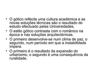 O gótico reflecte uma cultura académica e as novas soluções técnicas são o resultado do estudo efectuado pelas Universidades. O estilo gótico contrasta com o românico na época e nas soluções arquitectónicas. O primeiro desenvolve-se num clima de paz, o segundo, num período em que a instabilidade impera.  O primeiro é o resultado da expansão do urbanismo, o segundo é uma consequência da ruralidade.  