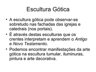 Escultura Gótica A escultura gótica pode observar-se sobretudo nas fachadas das igrejas e catedrais (nos portais). É através destas esculturas que os crentes interpretam e aprendem o  Antigo  e  Novo Testamento . Podemos encontrar manifestações da arte gótica na escultura tumular, iluminuras, pintura e arte decorativa. 