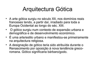 Arquitectura Gótica A arte gótica surgiu no século XII, nos domínios reais franceses tendo, a partir daí, irradiado para toda a Europa Ocidental ao longo do séc. XIII. O gótico surgiu num contexto de expansão urbana e demográfica e de desenvolvimento económico. É uma arte/estilo urbano e manifestou-se primeiramente na arquitectura religiosa. A designação de gótico teria sido atribuída durante o Renascimento por oposição á nova tendência greco-romana. Gótico significaria bárbaro/godo. 