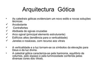 Arquitectura  Gótica As catedrais góticas evidenciam um novo estilo e novas soluções técnicas: Arcobotante Contrafortes Abóbada de ogivas cruzadas Arco ogival (principal elemento estruturante) Edifícios altos (tendência para a verticalidade) Janelas e rosáceas, com recurso aos vitrais  A verticalidade e a luz tornam-se os símbolos da elevação para Deus e da luz divina. A catedral gótica caracteriza-se pela harmonia, equilíbrio de volumes, pelo espaço e pela luminosidade conferida pelas diversas cores dos vitrais. 