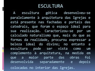 ESCULTURAA escultura gótica desenvolveu-se paralelamente à arquitetura das Igrejas e está presente nas fachadas e portais das catedrais, que foram o espaço ideal para sua realização. Caracterizou-se por um calculado naturalismo que, mais do que as formas da realidade, procurou expressar a beleza ideal do divino; no entanto a escultura pode ser vista como um complemento à arquitetura, na medida em que a maior parte das obras foi desenvolvida separadamente e depois colocadas no interior das Igrejas.  