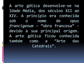 A arte gótica desenvolve-se na Idade Média, dos séculos XII ao XIV. A princípio era conhecida sob o nome de opus francigenum – “obra francesa” - devido à sua principal origem. A arte gótica ficou conhecida também como a “Arte das Catedrais”.