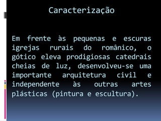 CaracterizaçãoEm frente às pequenas e escuras igrejas rurais do românico, o gótico eleva prodigiosas catedrais cheias de luz, desenvolveu-se uma importante arquitetura civil e independente às outras artes plásticas(pintura e escultura). 