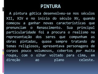 PINTURAA pintura gótica desenvolveu-se nos séculos XII, XIV e no início do século XV, quando começou a ganhar novas características que prenunciam o Renascimento. Sua principal particularidade foi a procura o realismo na representação dos seres que compunham as obras pintadas, quase sempre tratando de temas religiosos, apresentava personagens de corpos pouco volumosos, cobertos por muita roupa, com o olhar voltado para cima, em direção ao plano celeste.