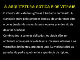 A arquitetura gótica e os vitrais
O interior das catedrais góticas é bastante iluminado. A
claridade entra pelas grandes janelas do andar mais alto
e pelas janelas das naves laterais e pelos grandes vitrais
do altar principal.
Combinados a colunas delicadas, os vitrais dão ao
ambiente uma aparência de leveza. Os azuis intensos e os
vermelhos brilhantes, projetam uma luz violeta sobre as
paredes de pedra quebrando a aparência de rigidez.
 