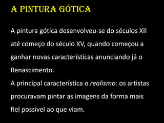 A pintura gótica

A pintura gótica desenvolveu-se do séculos XII
até começo do século XV, quando começou a
ganhar novas características anunciando já o
Renascimento.
A principal característica o realismo: os artistas
procuravam pintar as imagens da forma mais
fiel possível ao que viam.
 