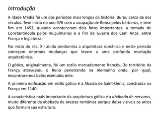 Introdução
A Idade Média foi um dos períodos mais longos da história: durou cerca de dez
séculos. Teve inicio no ano 476 com a ocupação de Roma pelos bárbaros, e teve
fim em 1453, quando aconteceram dois fatos importantes: a tomada de
Constantinopla pelos muçulmanos e o fim da Guerra dos Cem Anos, entre
França e Inglaterra.
No inicio do séc. XII ainda predomina a arquitetura românica e neste período
começam enormes mudanças que levam a uma profunda revolução
arquitetônica.
O gótico, originalmente, foi um estilo marcadamente francês. Do território da
França atravessou o Reno penetrando na Alemanha onde, por igual,
encontraremos belos exemplos dele.
A primeira edificação em estilo gótico é a Abadia de Saint-Denis, construída na
França em 1140.
A característica mais importante da arquitetura gótica é a abóbada de nervuras,
muito diferente da abóbada de arestas românica porque deixa visíveis os arcos
que formam sua estrutura.
 