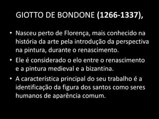 GIOTTO DE BONDONE (1266-1337),
• Nasceu perto de Florença, mais conhecido na
  história da arte pela introdução da perspectiva
  na pintura, durante o renascimento.
• Ele é considerado o elo entre o renascimento
  e a pintura medieval e a bizantina.
• A característica principal do seu trabalho é a
  identificação da figura dos santos como seres
  humanos de aparência comum.
 