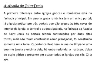 A Abadia de Saint-Denis

A primeira diferença entre igrejas góticas e românicas está na
fachada principal. Em geral a igreja românica tem um único portal;
já a igreja gótica tem três portais que dão acesso às três naves do
interior da igreja. A central e as duas laterais, na fachada da Abadia
de Saint-Denis os portais seriam continuados por duas altas
torres, mais não foram construídas como planejadas, foi construída
somente uma torre. O portal central, tem acima do tímpano uma
enorme janela e encima dela, há outra redonda: a rosácea, típica
do estilo gótico e presente em quase todas as igrejas dos séc. XII a
XIV.
 