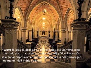 A cripta localiza-se debaixo do altar principal e é um vasto salão
suportado por várias colunas e arcos de perfil gótico. Nela estão
sepultados bispos e arcebispos de São Paulo e vários personagens
importantes da história do Brasil.
 