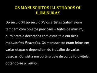 Os manuscritos ilustrados ou
              iluminuras

Do século XII ao século XV os artistas trabalhavam
também com objetos preciosos – feitos de marfim,
ouro prata e decorados com esmalte e em ricos
manuscritos ilustrados. Os manuscritos eram feitos em
varias etapas e dependiam do trabalho de varias
pessoas. Consistia em curtir a pele de cordeiro o vitela,
obtendo-se o velino .
 