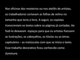 Nas oficinas dos mosteiros ou nos ateliês de artistas,
os trabalhadores cortavam as folhas de velino no
tamanho que teria o livro. A seguir, os copistas
transcreviam os textos sobre as páginas já cortadas. Ao
fazê-lo deixavam espaços para que os artistas fizessem
as ilustrações, os cabeçalhos, os títulos ou as letras
capitulares – as maiúsculas com que se inicia o texto.
Esse trabalho decorativo ficou conhecido como
iluminura.
 